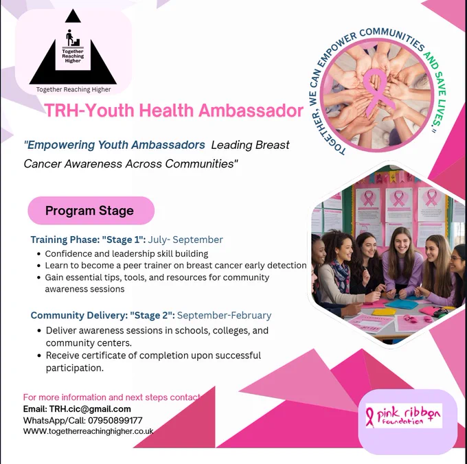 Short Image Description
The image is a pink-themed flyer for the TRH-Youth Health Ambassador program, promoting youth-led breast cancer awareness. It features:

A title: "Empowering Youth Ambassadors Leading Breast Cancer Awareness Across Communities."
Two program stages:
Training (July–Sept): Learn leadership and breast cancer awareness skills.
Community Delivery (Sept–Feb): Run awareness sessions in schools and communities.
A group of young women pictured working together with pink ribbons visible.
Contact info:
Email: TRH.cic@gmail.com
Phone/WhatsApp:  0795089977
Website: www.togetherreachinghigher.co.uk
Includes pink ribbon symbols and geometric background shapes.





