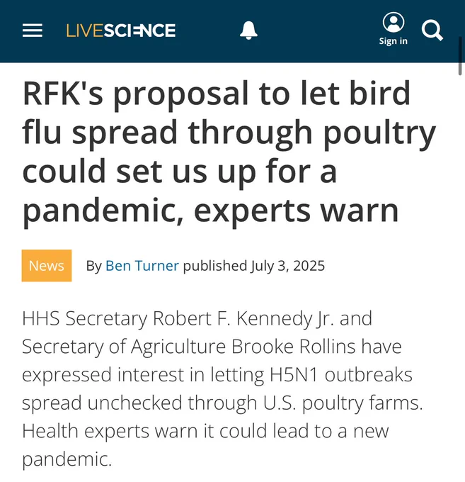 Live science: RFK's proposal to let bird flu spread through poultry could set us up for a pandemic, experts warn

News
By Ben Turner published July 3, 2025
HHS Secretary Robert F. Kennedy Jr. and Secretary of Agriculture Brooke Rollins have expressed interest in letting H5N1 outbreaks spread unchecked through U.S. poultry farms. Health experts warn it could lead to a new pandemic.