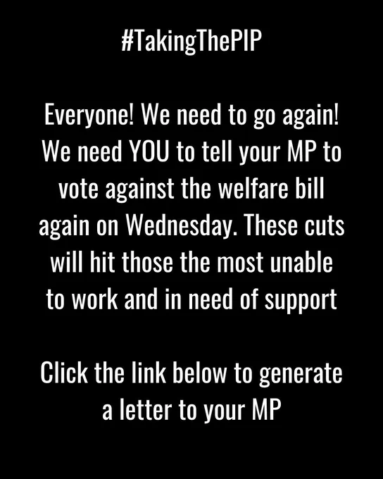 Image is on a black background in white text it says #TakingThePIP 
Everyone! We need to go again! We need You to tell your MP to vote against the welfare bill again on Wednesday. These cuts will hit those the most unable to work and in need of support.  Click the link below to generate a letter to your MP