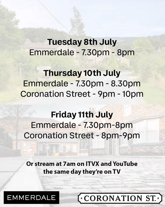 A schedule graphic for Emmerdale and Coronation Street episodes during the week of 8th July, set against a faded background of village and cobbled street scenes. The text reads:

Tuesday 8th July
Emmerdale – 7.30pm to 8pm

Thursday 10th July
Emmerdale – 7.30pm to 8.30pm
Coronation Street – 9pm to 10pm

Friday 11th July
Emmerdale – 7.30pm to 8pm
Coronation Street – 8pm to 9pm

Below the schedule:
"Or stream at 7am on ITVX and YouTube the same day they’re on TV"

Logos for Emmerdale and Coronation Street are placed at the bottom.