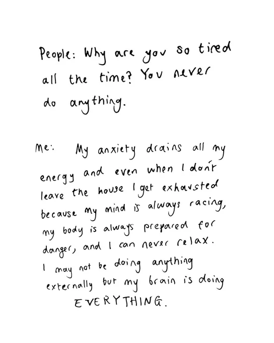 People: Why are you so tired all the time? You never do anything. 

Me: My anxiety drains all my energy and even when I don't leave the house I get exhausted because my mind is always racing; my body is always prepared for danger, and I can never relax. I may not be doing anything externally, but my brain is doing EVEYTHING. 