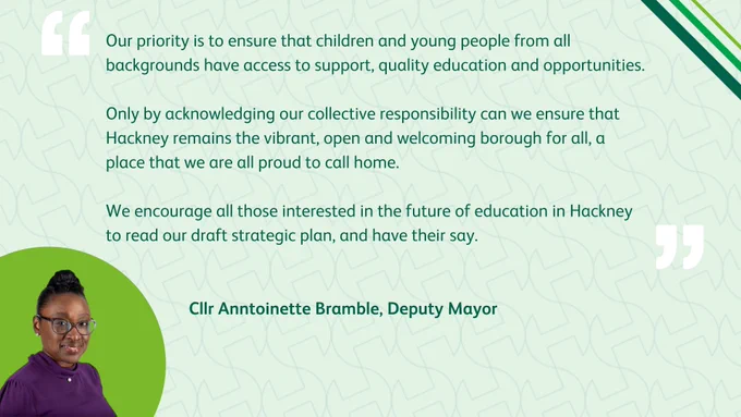 A photo of Cllr Anntoinette Bramble, Deputy Mayor of Hackney, on a background personalised with the Hackney logo and colours, with the quote: "Our priority is to ensure that children and young people from all backgrounds have access to support, quality education and opportunities. Only by acknowledging our collective responsibility can we ensure that Hackney remains the vibrant, open and welcoming borough for all, a place that we are all proud to call home. We encourage all those interested in the future of education in Hackney to read our draft strategic plan, and have their say."