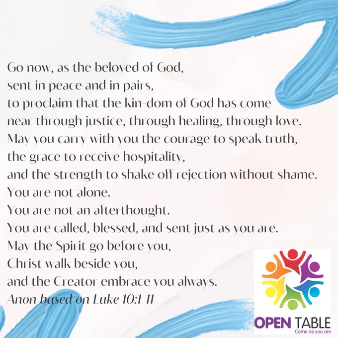 Go now, as the beloved of God,
sent in peace and in pairs,
to proclaim that the kin-dom of God has come near—
through justice, through healing, through love.

May you carry with you the courage to speak truth,
the grace to receive hospitality,
and the strength to shake off rejection without shame.

You are not alone.
You are not an afterthought.
You are called, blessed, and sent—
just as you are.

And may the Spirit go before you,
Christ walk beside you,
and the Creator embrace you always