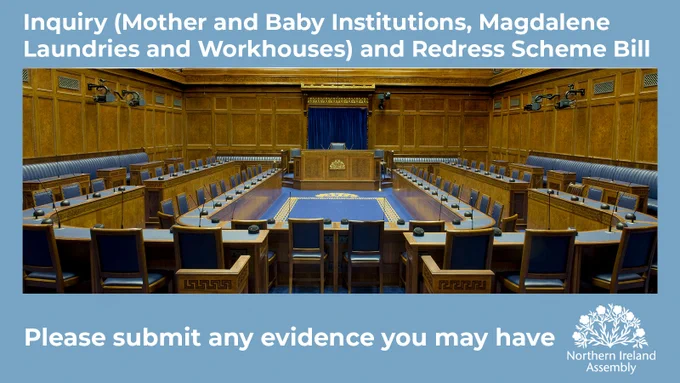 This is a landscape-shaped graphic with a pale blue border which is deeper at the bottom than the top. At the top of the image in bold, white lower-case text it says: Inquiry (Mother and Baby Institutions, Magdalene Laundries and Workhouses) and Redress Scheme Bill. In the border at the bottom, in the same writing, are the words: Please submit any evidence you may have. In the middle of the graphic is a photo of the Assembly Chamber in Parliament Buildings. The photo is taken from the doors looking up the Chamber towards the Speaker’s Chair. You can see the wooden panelling in the room as well as the blue benches on which MLAs sit and the blue carpet on the floor of the Chamber. There is a white flax logo at the bottom right of the graphic and underneath are the words: Northern Ireland Assembly.
