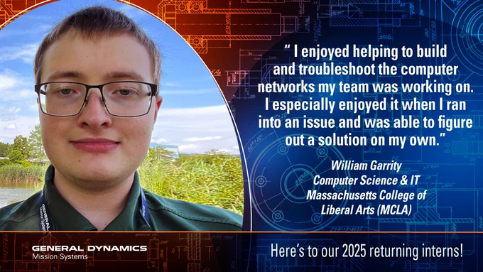 Image featuring an individual named William Garrity, wearing a dark blazer, standing in front of nature and technological graphics. A quote discusses enjoying problem-solving in computer network systems. The logo for General Dynamics Mission Systems is displayed, along with a welcome message for 2025 returning interns.

GDMissionSystems.com/College