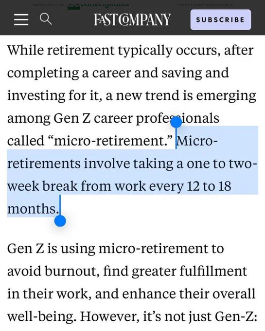 FAST COMPANY Article: 

While retirement typically occurs, after
completing a career and saving and investing for it, a new trend is emerging among Gen Z career professionals
called "micro-retirement." Micro-
retirements involve taking a one to two- week break from work every 12 to 18 months.
Gen Z is using micro-retirement to avoid burnout, find greater fulfillment in their work, and enhance their overall well-being. However, it's not just Gen-Z: