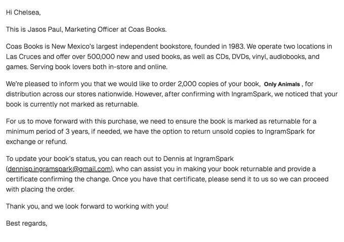 Hi Chelsea,
This is Jasos Paul, Marketing Officer at Coas Books.

Coas Books is New Mexico’s largest independent bookstore, founded in 1983. We operate two locations in Las Cruces and offer over 500,000 new and used books, as well as CDs, DVDs, vinyl, audiobooks, and games. Serving book lovers both in-store and online.

We’re pleased to inform you that we would like to order 2,000 copies of your book,  Only Animals , for distribution across our stores nationwide. However, after confirming with IngramSpark, we noticed that your book is currently not marked as returnable.

For us to move forward with this purchase, we need to ensure the book is marked as returnable for a minimum period of 3 years, if needed, we have the option to return unsold copies to IngramSpark for exchange or refund.

To update your book’s status, you can reach out to Dennis at IngramSpark (dennisp.ingramspark@gmail.com), who can assist you in making your book returnable and provide a certificate confirming the chan