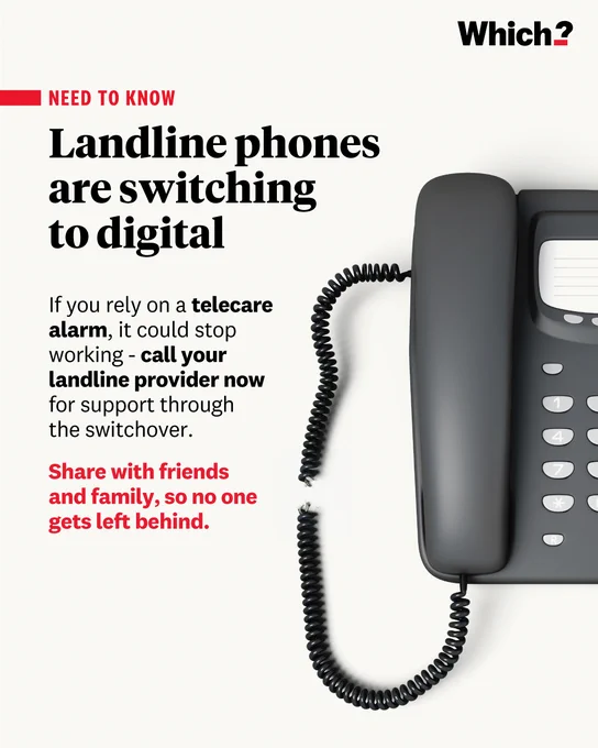 A graphic by Which? with an image of a traditional telephone with a cut cord. 

Landline phones are switching to digital 

If you rely on a telecare alarm, it could stop working - call your landline provider now for support through the switchover.

Share with friends and family, so no one gets left behind