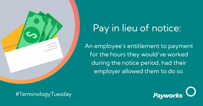 Pay in lieu of notice: An employee’s entitlement to payment for the hours they would’ve worked during the notice period, had their employer allowed them to do so. 