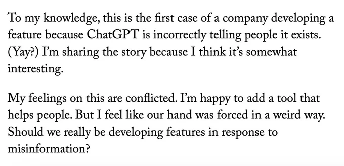 To my knowledge, this is the first case of a company developing a feature because ChatGPT is incorrectly telling people it exists. (Yay?) I’m sharing the story because I think it’s somewhat interesting.

My feelings on this are conflicted. I’m happy to add a tool that helps people. But I feel like our hand was forced in a weird way. Should we really be developing features in response to misinformation?