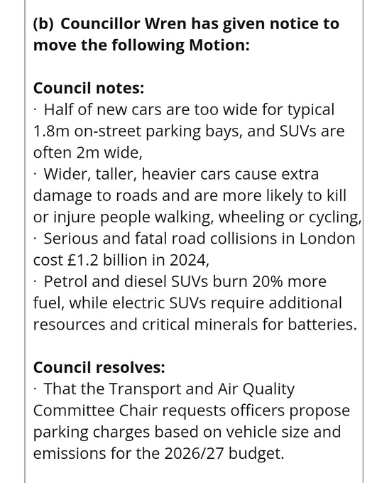 Council notes:

·  Half of new cars are too wide for typical 1.8m on-street parking bays, and SUVs are often 2m wide,

·  Wider, taller, heavier cars cause extra damage to roads and are more likely to kill or injure people walking, wheeling or cycling,

·  Serious and fatal road collisions in London cost £1.2 billion in 2024,

·  Petrol and diesel SUVs burn 20% more fuel, while electric SUVs require additional resources and critical minerals for batteries.

 

Council resolves:

·  That the Transport and Air Quality Committee Chair requests officers propose parking charges based on vehicle size and emissions for the 2026/27 budget.