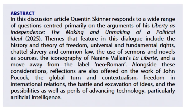 The abstract: In this discussion article Quentin Skinner responds to a wide range of questions centred primarily on the arguments of his Liberty as Independence: The Making and Unmaking of a Political Ideal (2025). Themes that feature in this dialogue include the history and theory of freedom, universal and fundamental rights, chattel slavery and common law, the use of sermons and novels as sources, the iconography of Nanine Vallain’s La Liberté, and a move away from the label ‘neo-Roman’. Alongside these considerations, reflections are also offered on the work of John Pocock, the global turn and contextualism, freedom in international relations, the battle and excavation of ideas, and the possibilities as well as perils of advancing technology, particularly artificial intelligence.