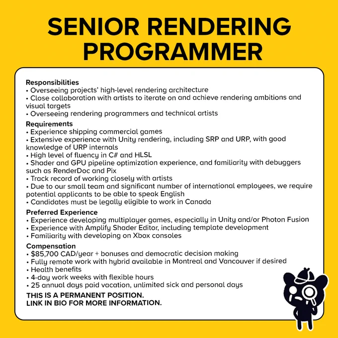 Text reads:

Responsibilities
Overseeing projects' high-level rendering architecture
Close collaboration with artists to iterate on and achieve rendering ambitions
Overseeing rendering programmers and tech artists

Requirements
Experience shipping commercial games
Extensive experience with Unity rendering
High level of C# and HLSL fluency
Shader and GPU optimization experience
Track record of working closely with aritsts
Requirement of candidates to speak English and legally work in Canada

Preferred Experience
Experience developing multiplayer games
Experience with Amplify Shader Editor
Familiarity developing on Xbox consoles

Compensation
$85,700 CAD/year
Fully remote work with hybrid available in Montreal and Vancouver
Health benefits
4-days work weeks with flexible hours
25 annual days paid vacation, unlimited sick and personal days

This is a permanent position. Link in bio for more information.