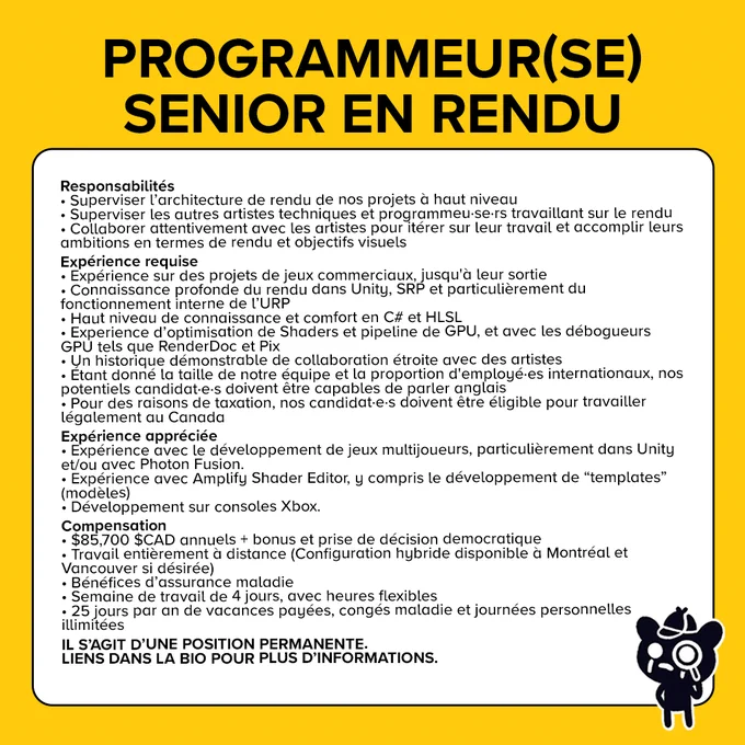 Responsabilités
Superviser l’architecture de rendu de nos projets à haut niveau
Superviser les autres artistes techniques et programmeu·se·rs travaillant sur le rendu
Collaborer attentivement avec les artistes pour itérer sur leur travail et accomplir leurs ambitions en termes de rendu et objectifs visuels

Expérience requise
Expérience sur des projets de jeux commerciaux, jusqu'à leur sortie.
Connaissance profonde du rendu dans Unity
Haut niveau de connaissance et comfort en C# et HLSL.
Experience d’optimisation de Shaders et pipeline de GPU.
Expérience avec les débogueurs GPU
Nos potentiels candidat·e·s doivent être capables de parler anglais.
Nos candidat·e·s doivent être éligible pour travailler légalement au Canada

Expérience appréciée
Expérience avec le développement de jeux multijoueurs
Expérience avec Amplify Shader Editor
Développement sur consoles Xbox

$85,700 $CAD annuels
Travail entièrement à distance
Bénéfices d’assurance maladie