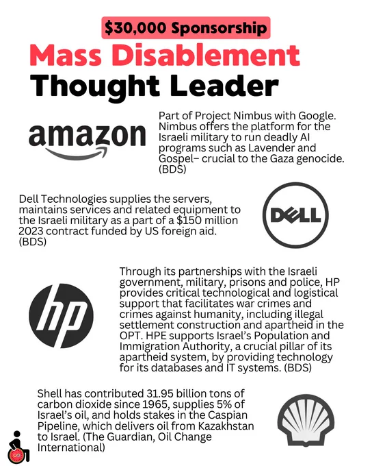 $30,000 Sponsorship: Mass Disablement Thought Leader: Amazon, Dell, HP, and Shell.
Amazon: Part of Project Nimbus with Google. Nimbus offers the platform for the Israeli military to run deadly AI programs such as Lavender and Gospel– crucial to the Gaza genocide. (BDS)
Dell Technologies supplies the servers, maintains services and related equipment to the Israeli military as a part of a $150 million 2023 contract funded by US foreign aid. (BDS)
Through its partnerships with the Israeli government, military, prisons and police, HP provides critical technological and logistical support that facilitates war crimes and crimes against humanity, including illegal settlement construction and apartheid in the OPT. HPE supports Israel’s Population and Immigration Authority, a crucial pillar of its apartheid system, by providing technology for its databases and IT systems. (BDS)
