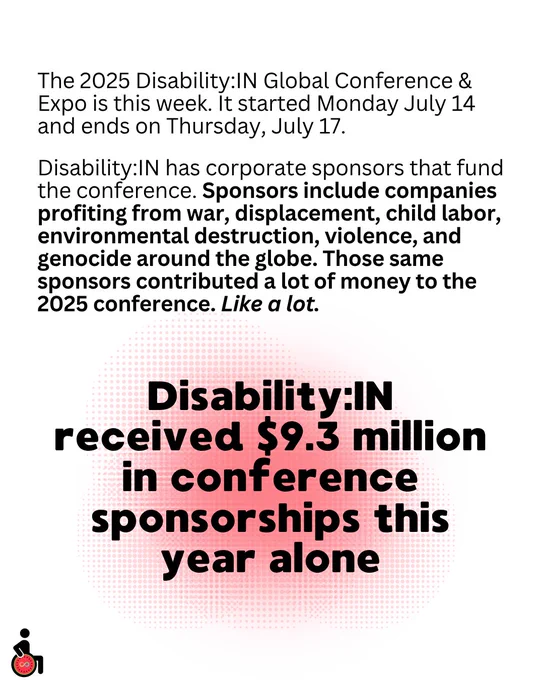 The 2025 Disability:IN Global Conference & Expo is this week. It started Monday July 14 and ends on Thursday, July 17.
Disability:IN has corporate sponsors that fund the conference. Sponsors include companies profiting from war, displacement, child labor, environmental destruction, violence, and genocide around the globe. Those same sponsors contributed a lot of money to the 2025 conference. Like a lot.
Disability:IN received $9.3 million in conference sponsorships this year alone
