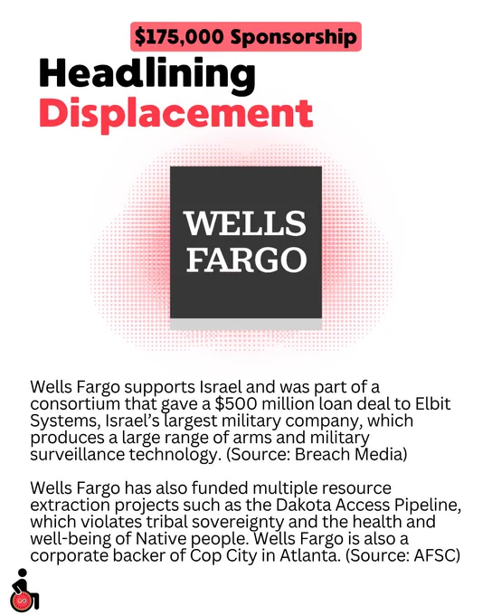 $175,000 Sponsorship: Headlining Displacement: Wells Fargo.
Wells Fargo supports Israel and was part of a consortium that gave a $500 million loan deal to Elbit Systems, Israel’s largest military company, which produces a large range of arms and military surveillance technology. (Source: Breach Media)
Wells Fargo has also funded multiple resource extraction projects such as the Dakota Access Pipeline, which violates tribal sovereignty and the health and well-being of Native people. Wells Fargo is also a corporate backer of Cop City in Atlanta. (Source: AFSC)
