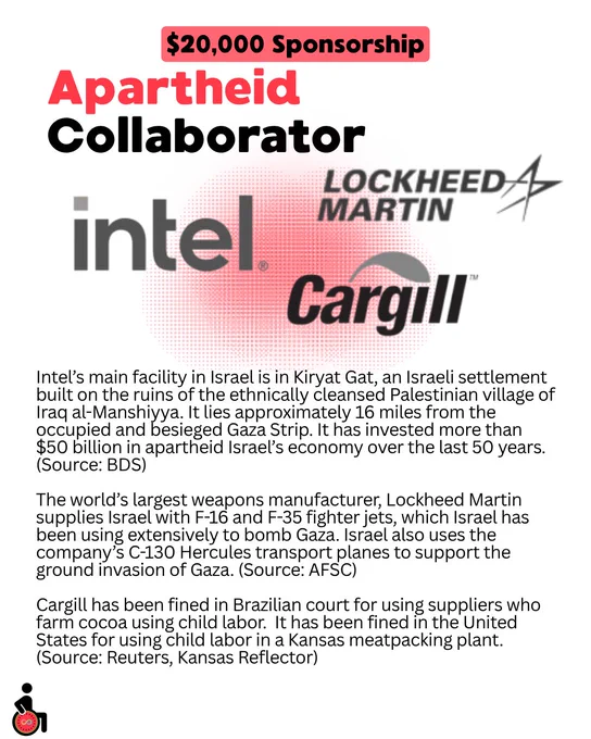 $20,000 Sponsorship: Apartheid Collaborator: Intel, Lockheed Martin, and Cargill.
Intel’s main facility in Israel is in Kiryat Gat, an Israeli settlement built on the ruins of the ethnically cleansed Palestinian village of Iraq al-Manshiyya. It lies approximately 16 miles from the occupied and besieged Gaza Strip. It has invested more than $50 billion in apartheid Israel’s economy over the last 50 years. (Source: BDS)
The world’s largest weapons manufacturer, Lockheed Martin supplies Israel with F-16 and F-35 fighter jets, which Israel has been using extensively to bomb Gaza. Israel also uses the company’s C-130 Hercules transport planes to support the ground invasion of Gaza. (Source: AFSC)
Cargill has been fined in Brazilian court for using suppliers who farm cocoa using child labor. It has been fined in the United States for using child labor in a Kansas meatpacking plant. (Source: Reuters, Kansas Reflector)