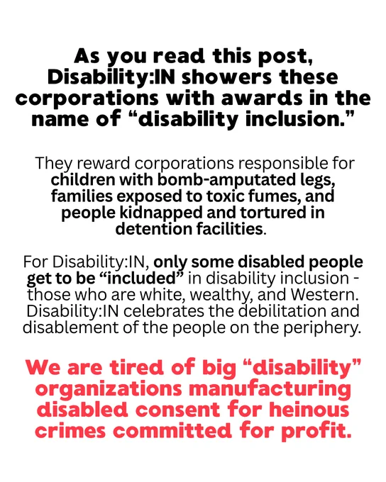 As you read this post, Disability:IN showers these corporations with awards in the name of “disability inclusion.”
They reward corporations responsible for children with bomb-amputated legs, families exposed to toxic fumes, and people kidnapped and tortured in detention facilities. 
For Disability:IN, only some disabled people get to be “included” in disability inclusion - those who are white, wealthy, and Western. Disability:IN celebrates the debilitation and disablement of the people on the periphery. 
We are tired of big “disability” organizations manufacturing disabled consent for heinous crimes committed for profit.