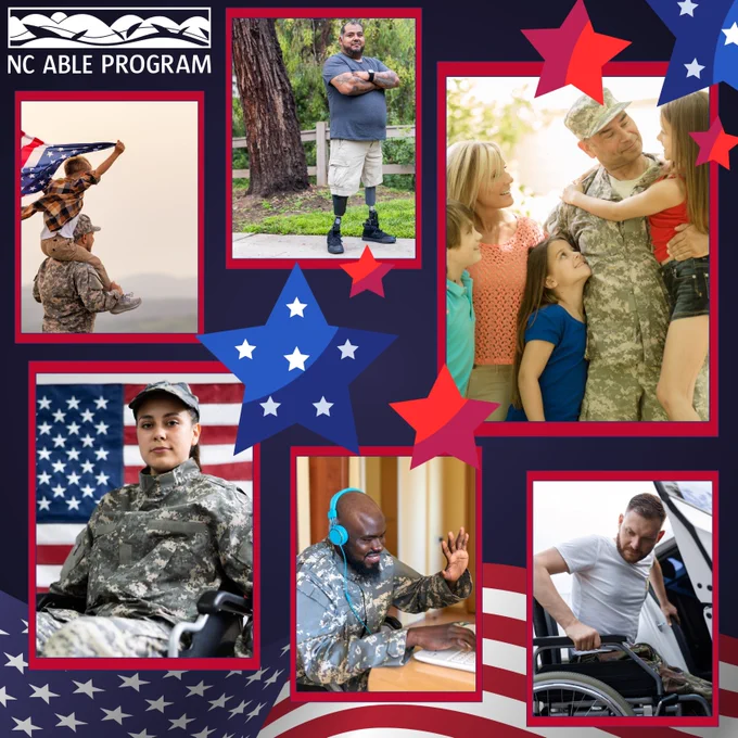 A digital collage promoting the NC ABLE Program, featuring six photos of veterans and service members with disabilities. The background incorporates red, white, and blue stars and stripes resembling the American flag.

Top left: A uniformed service member carries a child holding a U.S. flag.

Top center: A person with prosthetic legs stands outdoors.

Top right: Military personnel interact with children.

Bottom left: A service member in a wheelchair sits in front of an American flag.

Bottom center: A veteran wears headphones while using a laptop.

Bottom right: An individual transfers from a wheelchair into a vehicle.

The imagery centers on independence, family, and support—underscoring the NC ABLE Program’s mission to empower veterans and individuals with disabilities.

Visit https://ncable.nc.gov/.
