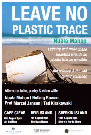 Poster announcing the event. Headline: "Leave no plastic trace".
Text: Let's try to make these beautiful islands as plastic free as possible - the science & the will to find solutions.
Afternoon talks, poetry and video with: Nuala Mahon, Nollaig Rowan, Prof Marcel Jansen, Tad Kirakowski.
Cape Clear: 6th August 2 pm, An Coláiste
Heir Island: 8th August 2 pm, The Boat House
Sherkin Island: 11th August 2 pm, Sherkin North Shore