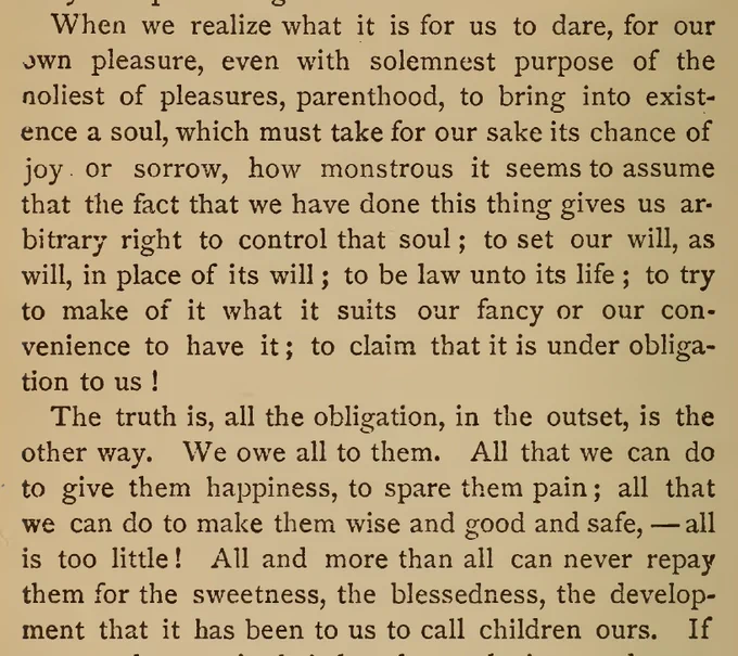 “When we realize what it is for us to dare, for our own pleasure, even with solemnest purpose of the holiest of pleasures, parenthood, to bring into existence a soul, which must take for our sake its chance of joy or sorrow, how monstrous it seems to assume that the fact that we have done this thing gives us arbitrary right to control that soul; to set our will, as will, in place of its will; to be law unto its life; to try to make of it what it suits our fancy or our convenience to have it; to claim that it is under obligation to us!
     The truth is, all the obligation, in the outset, is the other way. We owe all to them.”

- Helen Hunt Jackson, 1873, Bits of Talk About Home Matters, p. 78