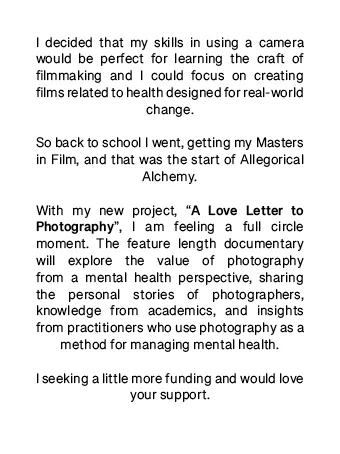 I decided that my skills in using a camera would be perfect for learning the craft of filmmaking and I could focus on creating films related to health designed for real-world change.
So back to school I went, getting my Masters in Film, and that was the start of Allegorical Alchemy.
With my new project, "A Love Letter to Photography", I am feeling a full circle moment. The feature length documentary will explore the value of photography from a mental health perspective, sharing the personal stories of photographers, knowledge from academics, and insights from practitioners who use photography as a method for managing mental health.
I seeking a little more funding and would love your support.