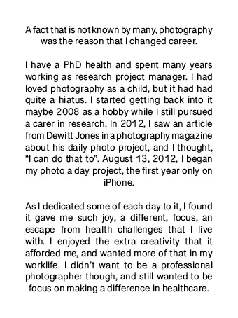 A fact that is not known by many, photography was the reason that I changed career.
I have a PhD health and spent many years working as research project manager. I had loved photography as a child, but it had had quite a hiatus. I started getting back into it maybe 2008 as a hobby while I still pursued a carer in research. In 2012, I saw an article from Dewitt Jones in a photography magazine about his daily photo project, and I thought, “I can do that to”. August 13, 2012, I began my photo a day project, the first year only on iPhone.
As I dedicated some of each day to it, I found it gave me such joy, a different, focus, an escape from health challenges that I live with. I enjoyed the extra creativity that it afforded me, and wanted more of that in my worklife. I didn’t want to be a professional photographer though, and still wanted to be focus on making a difference in healthcare.