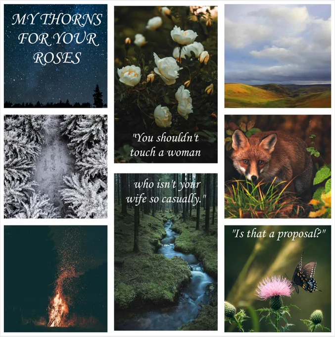 A mood board for "My Thorns For Your Roses." 

A collage of scenic photos which includes a night sky, a pine forest covered in snow, a bonfire, a stream in a dark wood, a butterfly on a thistle flower, a fox in an autumn wood, the Scottish lowlands, and a shrub of white roses in full blossom.

At the center, a quote is included: 
"You shouldn't touch a woman who isn't your wife so casually," I rebuked the man. Our eyes met and we engaged in a battle of wills. My anger versus the spellbinding quality of his stare. My heart raced - furious and exhilarated - bewildered by how the two blended so seamlessly.

"Is that a proposal?"