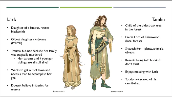 Character art for Lark and Tamlin for “My Thorns For Your Roses” by Twitter user nanasuen2650. 

Lark has long, tawny hair with decorative braids and a white rose behind her left ear. She is wearing a sand-colored dress with a paneled skirt and leather belt. 

Tamlin has long, wavy brown hair decorated with flowers and wears a belted plaid with an intricate leaf design and accessories.

Lark's bullet points include:

Daughter of a famous, retired blacksmith
Oldest daughter syndrome (IYKYK)
Trauma, but not because her family was tragically murdered
Her parents and 4 younger siblings are all still alive!
Wants to get out of this town and needs a man to accomplish her goal
Doesn't believe in faeries for REASONS

Tamlin's bullet points are:

Child of the oldest oak tree in the forest
Faerie Lord of Cairnwood (local forest)
Shapeshifter - plants, animals, objects
Resents being told his kind don't exist
Enjoys messing with Lark
Totally not scared of his cannibal ex
