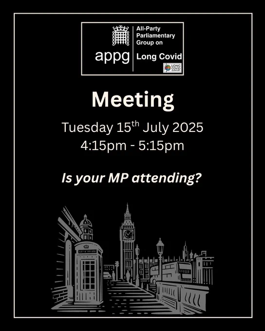 Black background with inner cream coloured frame. The APPG on Long Covid logo is at the top. At the bottom is a sketch of a street with a phone box and lampposts with the Houses of Parliament at the end. Text across the centre in cream coloured writing reads Meeting Tuesday 15th July 2025 4:15pm to 5:15pm Is your MP attending?
