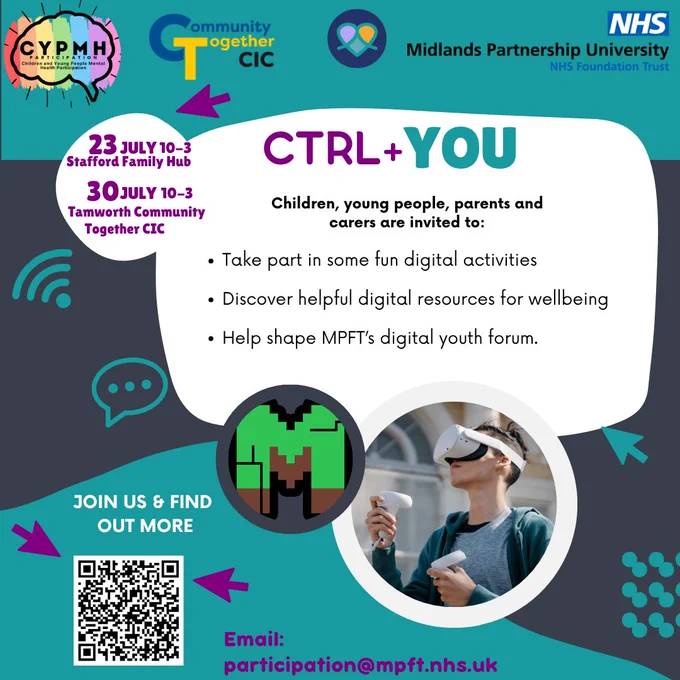 A graphic promoting CTRL  YOU an event where children, young people, parents and carers are invited to: take part in some fun digital activities; discover helpful digital resources for wellbeing and help shape MPFTs digital youth forum. Logos for Midlands Partnership University NHS Foundation Trust, CYPMH and Community Together CIC. Dates are 23rd July 10am to 3pm in Stafford at the Stafford Family Hub and 30th July 10am to 3pm in Tamworth at Tamworth Community Together CIC. Use the QR code to book your place and find out more or email participation@mpft.nhs.uk
