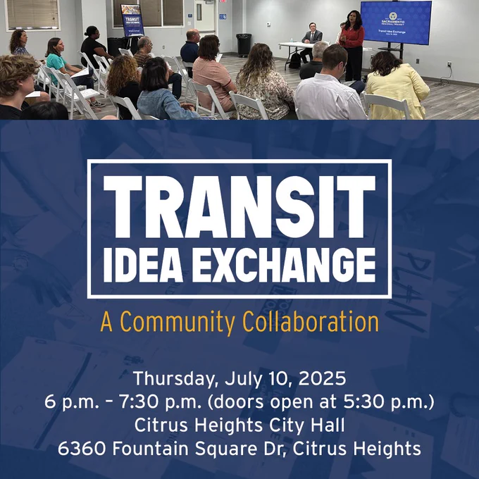 Transit Idea Exchange 
a Community Collaboration
Thursday, July 10, 2025
6:00 p.m. – 7:30 p.m. (doors open at 5:30 p.m.)
Citrus Heights City Hall – 6360 Fountain Square Dr, Citrus Heights