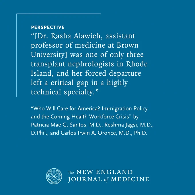 Perspective
"[Dr. Rasha Alawieh, assistant professor of medicine at Brown University] was one of only three transplant nephrologists in Rhode Island, and her forced departure left a critical gap in a highly technical specialty."

"Who Will Care for America? Immigration Policy and the Coming Health Workforce Crisis" by Patricia Mae G. Santos, M.D., Reshma Jagsi, M.D., D.Phil., and Carlos Irwin A. Oronce, M.D., Ph.D.