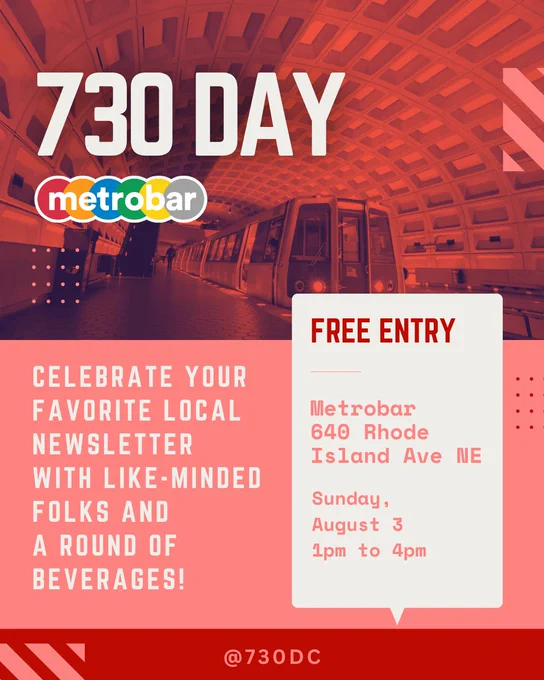 730 DAY
Metrobar

FREE ENTRY
Metrobar
640 Rhode Island Ave NE
Sunday, August 3 
1pm to 4 pm

Celebrate your favorite local newsletter with like-minded folks and a round of beverages!