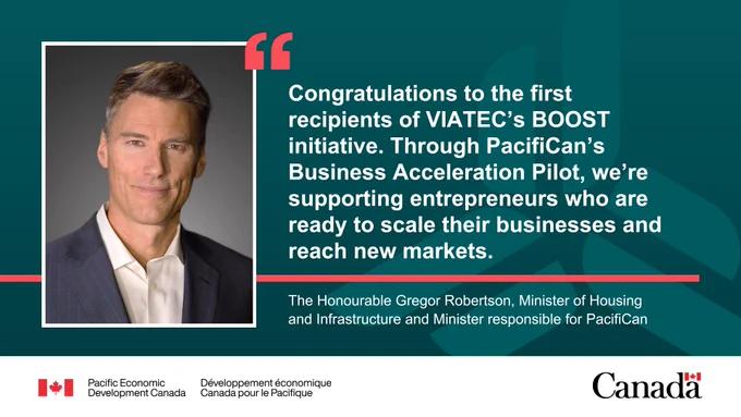 Image of the Honourable Gregor Robertson, Minister of Housing and Infrastructure and Minister responsible for Pacific Economic Development Canada. Quote reads: “Congratulations to the first recipients of VIATEC’s BOOST initiative. Through PacifiCan’s Business Acceleration Pilot, we’re supporting entrepreneurs who are ready to scale their businesses and reach new markets.”