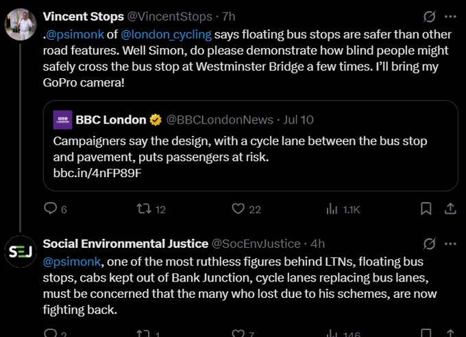 Vincent Stops tweets "@psimonk of @london_cycling says floating bus stops are safer than other road features. Well Simon, do please demonstrate how blind people might safely cross the bus stop at Westminster Bridge a fgew times. I'll bring my GoPro camera!" as a Quote Tweet of BBC coverage of the NFB UK attack on floating bus stops via Bus Services Bill. Social Environmental Justice account replies "@psimonk one of the ost ruthless figures behind LTNs, floating bus stops, cabs kept out of Bank Junction, cycle lanes replacing bus lanes, must be concerned that the many who lost due to his schemes are now fighting back."