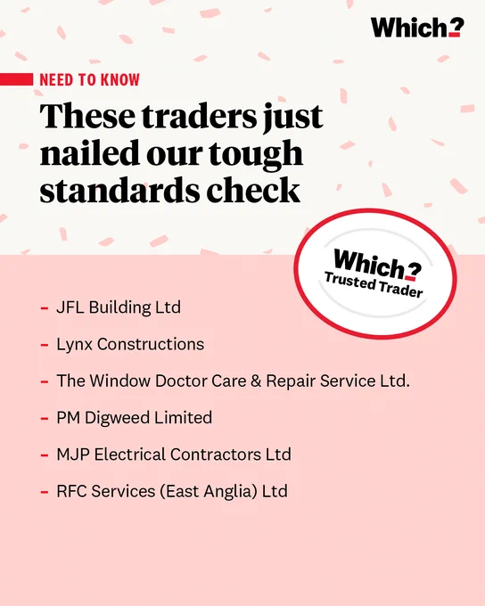 Which?
NEED TO KNOW
These traders just nailed our tough standards check

Which? Trusted Trader

JFL Building Ltd

Lynx Constructions

The Window Doctor Care & Repair Service Ltd.

PM Digweed Limited

MJP Electrical Contractors Ltd

RFC Services (East Anglia) Ltd