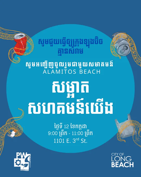 សូមជួយធ្វើឲ្យក្រុងឡុងប៊ិច
គ្មានសំរាម
សូមអញ្ជើញចូលរួមជាមួយ​សមាគមន៍ 
 Alamitos Beach
សម្អាត
សហគមន៍យើង
ថ្ងៃទី 12 ខែកក្កដា
9:00 ព្រឹក - 11:00 ព្រឹក
1101 E. 3rd St.