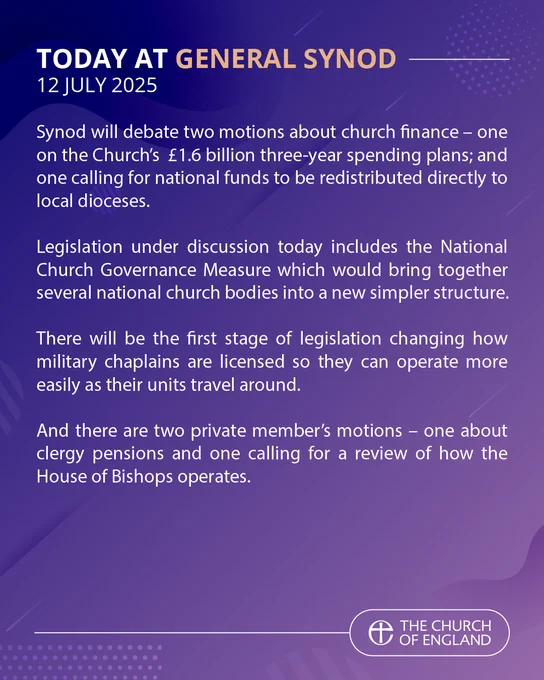 TODAY AT GENERAL SYNOD
12 JULY 2025

Synod will debate two motions about church finance – one on the Church’s £1.6 billion three-year spending plans; and one calling for national funds to be redistributed directly to local dioceses.

Legislation under discussion today includes the National Church Governance Measure which would bring together several national church bodies into a new simpler structure.

There will be the first stage of legislation changing how military chaplains are licensed so they can operate more easily as their units travel around.

And there are two private member’s motions – one about clergy pensions and one calling for a review of how the House of Bishops operates.