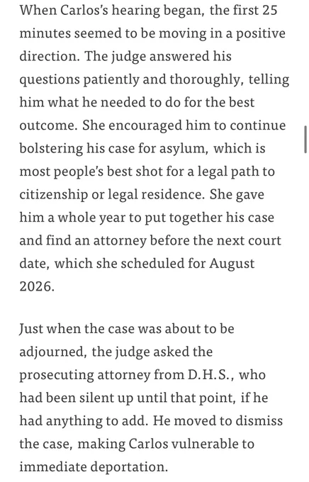 Screenshot of article 1/2:

When Carlos's hearing began, the first 25 minutes seemed to be moving in a positive direction. The judge answered his questions patiently and thoroughly, telling him what he needed to do for the best
outcome. She encouraged him to continue bolstering his case for asylum, which is most people's best shot for a legal path to citizenship or legal residence. She gave him a whole year to put together his case and find an attorney before the next court date, which she scheduled for August 2026.
Just when the case was about to be adjourned, the judge asked the prosecuting attorney from D. H.S., who had been silent up until that point, if he had anything to add. He moved to dismiss the case, making Carlos vulnerable to immediate deportation.