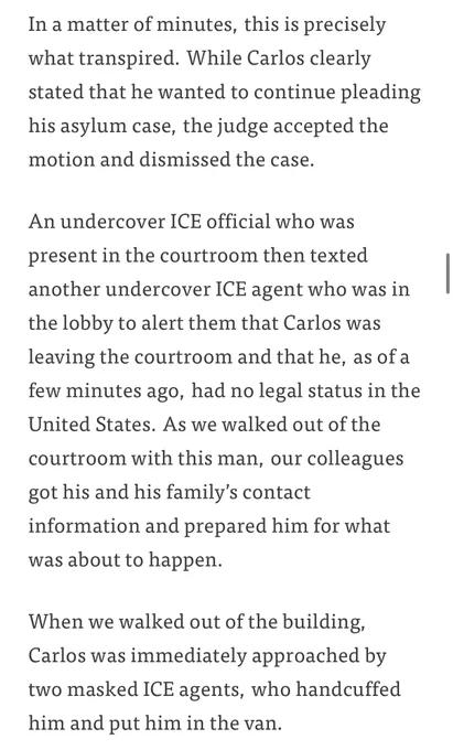 Screenshot of article 2/2:

In a matter of minutes, this is precisely what transpired. While Carlos clearly stated that he wanted to continue pleading
his asylum case, the judge accepted the motion and dismissed the case.
An undercover ICE official who was present in the courtroom then texted another undercover ICE agent who was in the lobby to alert them that Carlos was leaving the courtroom and that he, as of a few minutes ago, had no legal status in the United States. As we walked out of the courtroom with this man, our colleagues got his and his family's contact information and prepared him for what was about to happen.
When we walked out of the building, Carlos was immediately approached by two masked ICE agents, who handcuffed him and put him in the van.
