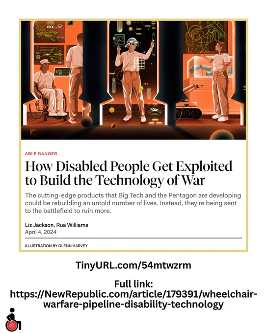 How Disabled People Get Exploited to Build the Technology of War: The cutting-edge products that Big Tech and the Pentagon are developing could be rebuilding an untold number of lives. Instead, they’re being sent to the battlefield to ruin more. By Liz Jackson and Rua Williams, April 4, 2024
TinyURL.com/54mtwzrm
Full link: https://NewRepublic.com/article/179391/wheelchair-warfare-pipeline-disability-technology