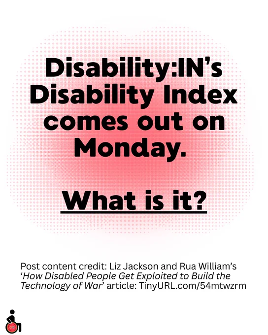 Disability:IN’s Disability Index comes out on Monday. 
What is it?
Post content credit: Liz Jackson and Rua William’s ‘How Disabled People Get Exploited to Build the Technology of War’ article: TinyURL.com/54mtwzrm
