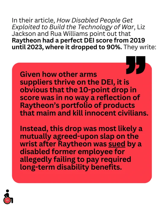 In their article, How Disabled People Get Exploited to Build the Technology of War, Liz Jackson and Rua Williams point out that Raytheon had a perfect DEI score from 2019 until 2023, where it dropped to 90%. They write:
“Given how other arms 
suppliers thrive on the DEI, it is obvious that the 10-point drop in score was in no way a reflection of Raytheon’s portfolio of products that maim and kill innocent civilians. 
Instead, this drop was most likely a mutually agreed-upon slap on the wrist after Raytheon was sued by a disabled former employee for allegedly failing to pay required long-term disability benefits.”
