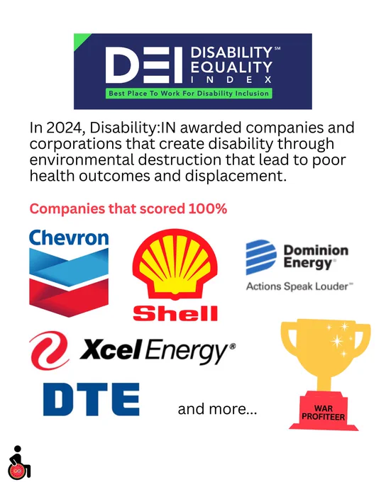 In 2024, Disability:IN awarded companies and corporations that create disability through environmental destruction that lead to poor health outcomes and displacement.
Companies that scored 100%:
Chevron
Shell
Dominion Energy
Xcel Energy
DTE
And more…
