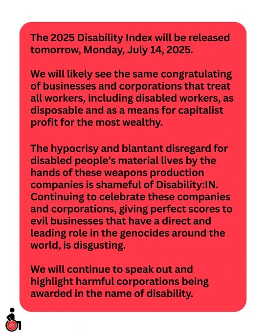 The 2025 Disability Index will be released tomorrow, Monday, July 14, 2025.
We will likely see the same congratulating of businesses and corporations that treat all workers, including disabled workers, as disposable and as a means for capitalist profit for the most wealthy. 
The hypocrisy and blantant disregard for disabled people’s material lives by the hands of these weapons production companies is shameful of Disability:IN. Continuing to celebrate these companies and corporations, giving perfect scores to evil businesses that have a direct and leading role in the genocides around the world, is disgusting. 
We will continue to speak out and highlight harmful corporations being awarded in the name of disability.