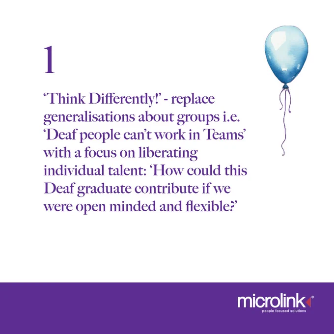 Tip 1. Think Differently - replace generalisations about groups i.e 'Deaf people can't work in teams' with a focus on liberating individual talent: 'How could this deaf graduate contribute if we were open minded and flexible?'