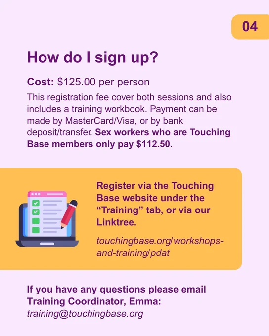 Text reads: How do I sign up? Cost: $125.00 per person
This registration fee cover both sessions and also includes a training workbook. Payment can be made by MasterCard/Visa, or by bank deposit/transfer. Sex workers who are Touching Base members only pay $112.50.
Register via the Touching Base website under the “Training” tab, or via our Linktree.
touchingbase.org/workshops-and-training/pdat
If you have any questions please email Training Coordinator, Emma:
training@touchingbase.org
