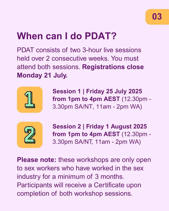 Text reads: When can I do PDAT? PDAT consists of two 3-hour live sessions held over 2 consecutive weeks. You must attend both sessions. Registrations close Monday 21 July. Session 1 | Friday 25 July 2025 from 1pm to 4pm AEST (12.30pm - 3.30pm SA/NT, 11am - 2pm WA). Session 2 | Friday 1 August 2025 from 1pm to 4pm AEST (12.30pm - 3.30pm SA/NT, 11am - 2pm WA).
Please note: these workshops are only open to sex workers who have worked in the sex industry for a minimum of 3 months. Participants will receive a Certificate upon completion of both workshop sessions. 
